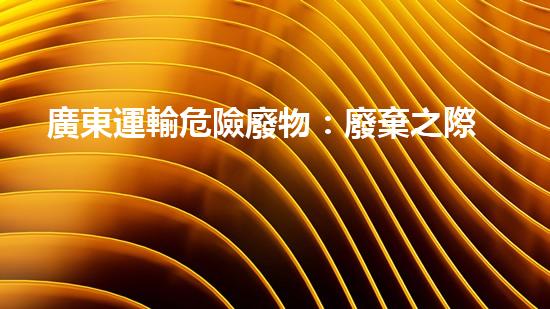 廣東運輸危險廢物：廢棄之際，誰來守護？
